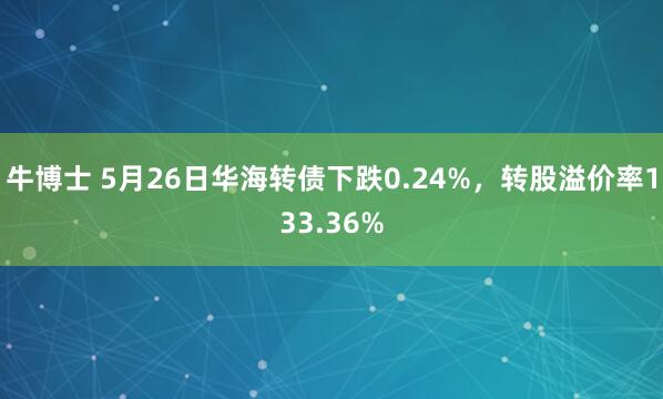 牛博士 5月26日华海转债下跌0.24%，转股溢价率133.36%