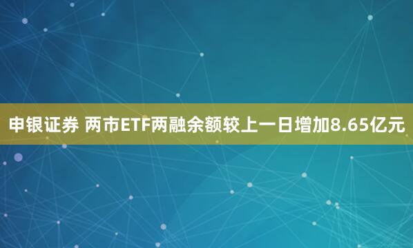 申银证券 两市ETF两融余额较上一日增加8.65亿元