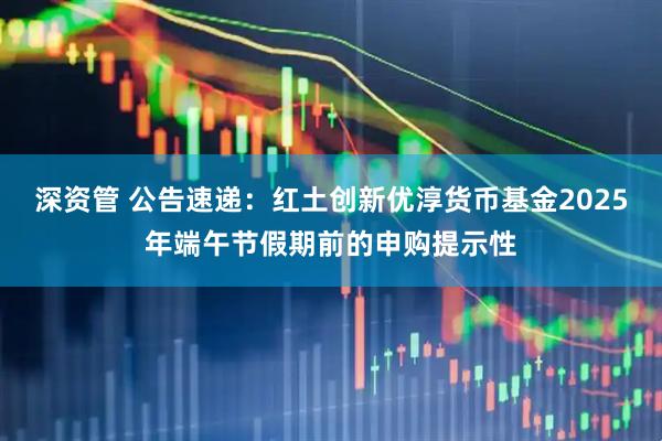 深资管 公告速递：红土创新优淳货币基金2025年端午节假期前的申购提示性