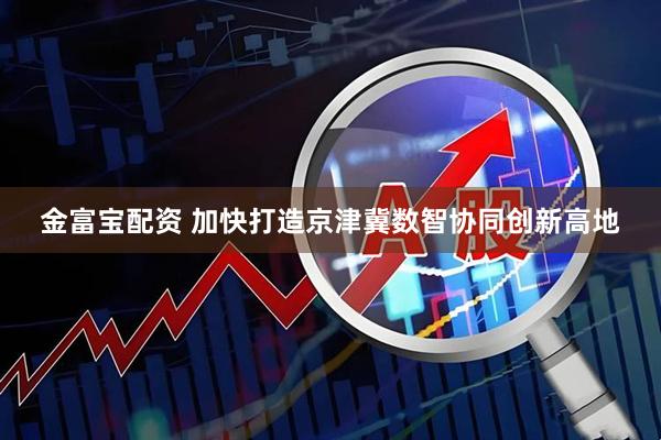 金富宝配资 加快打造京津冀数智协同创新高地