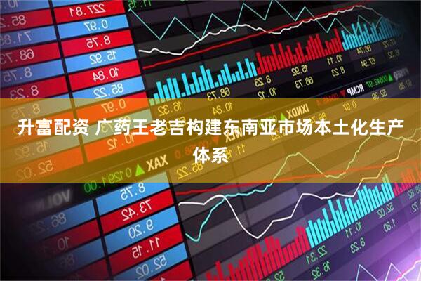 升富配资 广药王老吉构建东南亚市场本土化生产体系