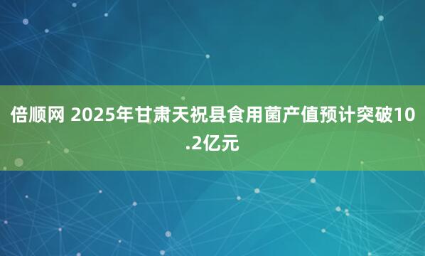 倍顺网 2025年甘肃天祝县食用菌产值预计突破10.2亿元