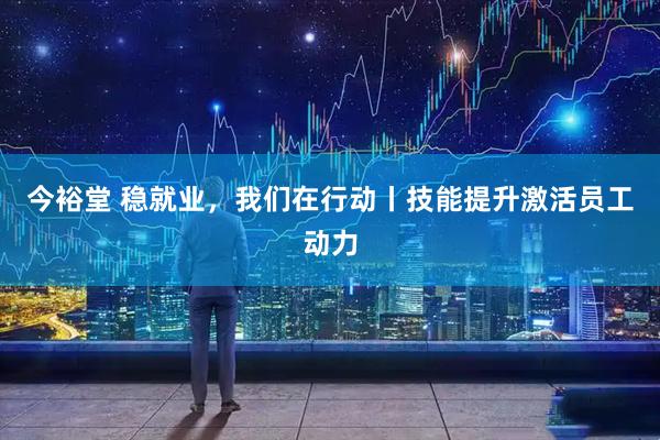今裕堂 稳就业，我们在行动丨技能提升激活员工动力