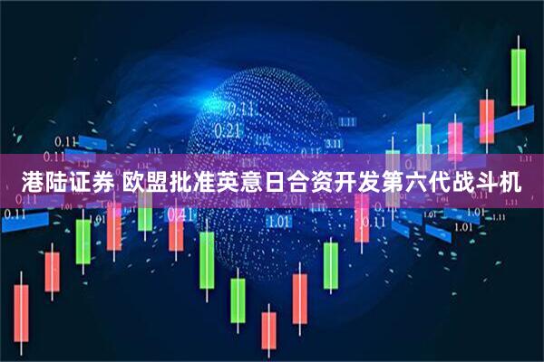 港陆证券 欧盟批准英意日合资开发第六代战斗机