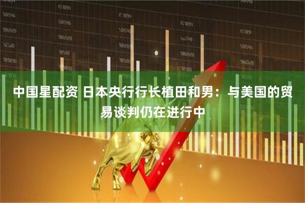 中国星配资 日本央行行长植田和男：与美国的贸易谈判仍在进行中
