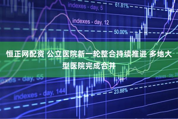 恒正网配资 公立医院新一轮整合持续推进 多地大型医院完成合并