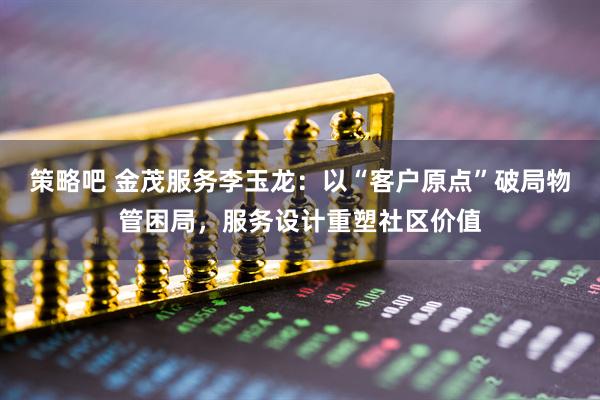 策略吧 金茂服务李玉龙：以“客户原点”破局物管困局，服务设计重塑社区价值