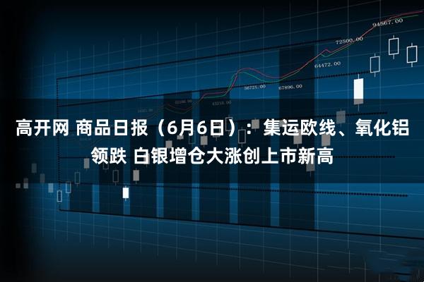 高开网 商品日报（6月6日）：集运欧线、氧化铝领跌 白银增仓大涨创上市新高