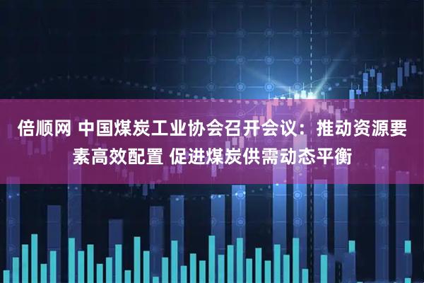 倍顺网 中国煤炭工业协会召开会议：推动资源要素高效配置 促进煤炭供需动态平衡