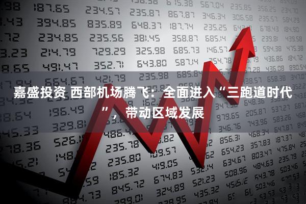 嘉盛投资 西部机场腾飞：全面进入“三跑道时代”，带动区域发展