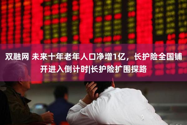 双融网 未来十年老年人口净增1亿，长护险全国铺开进入倒计时|长护险扩围探路