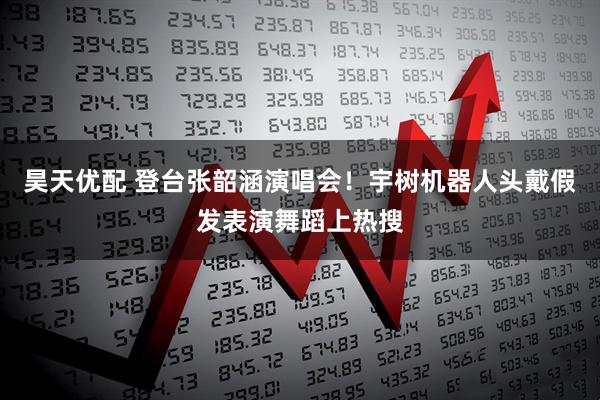 昊天优配 登台张韶涵演唱会！宇树机器人头戴假发表演舞蹈上热搜