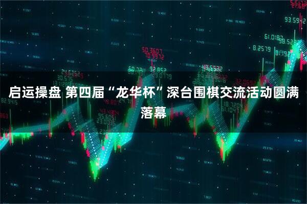启运操盘 第四届“龙华杯”深台围棋交流活动圆满落幕