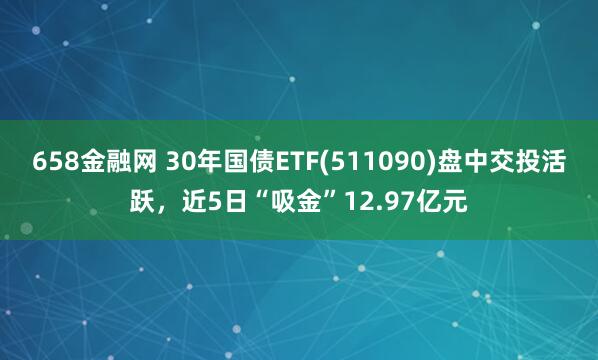 658金融网 30年国债ETF(511090)盘中交投活跃，近5日“吸金”12.97亿元