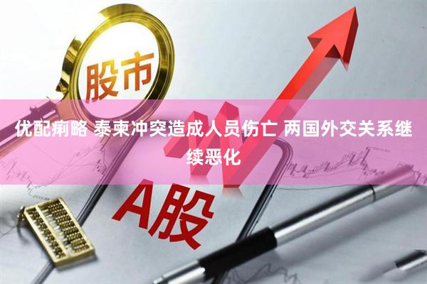 优配痢略 泰柬冲突造成人员伤亡 两国外交关系继续恶化