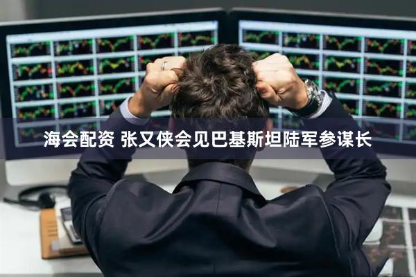 海会配资 张又侠会见巴基斯坦陆军参谋长
