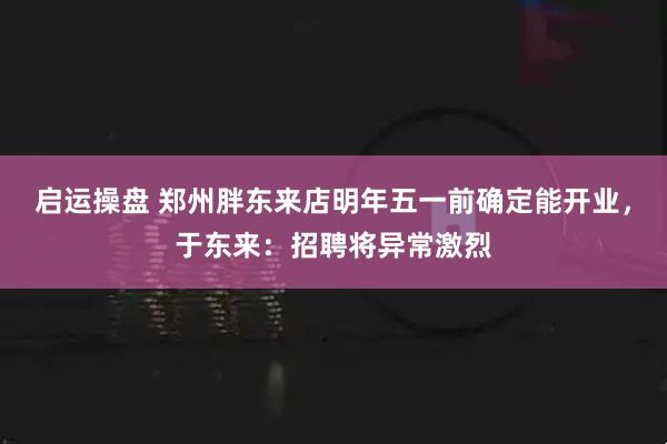 启运操盘 郑州胖东来店明年五一前确定能开业，于东来：招聘将异常激烈