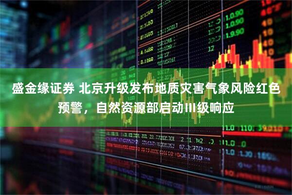盛金缘证券 北京升级发布地质灾害气象风险红色预警，自然资源部启动Ⅲ级响应