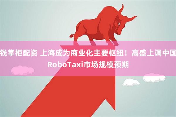 钱掌柜配资 上海成为商业化主要枢纽！高盛上调中国RoboTaxi市场规模预期