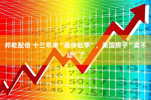 邦乾配倍 十三年来“最惨旺季”，美国房子“卖不动”了