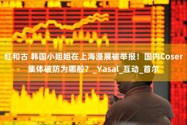 红和古 韩国小姐姐在上海漫展被举报！国内Coser集体破防为哪般？_Yasal_互动_首尔