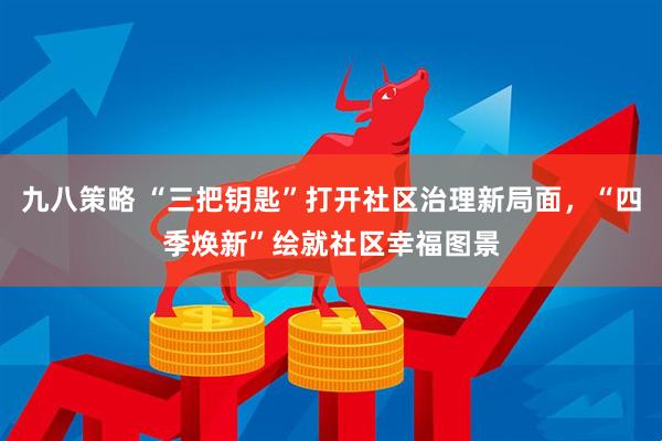 九八策略 “三把钥匙”打开社区治理新局面，“四季焕新”绘就社区幸福图景