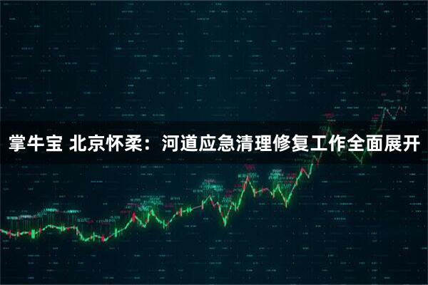 掌牛宝 北京怀柔：河道应急清理修复工作全面展开