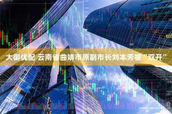 大御优配 云南省曲靖市原副市长刘本芳被“双开”