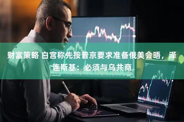 财富策略 白宫称先按普京要求准备俄美会晤，泽连斯基：必须与乌共商