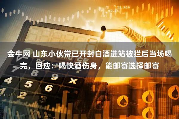 金牛网 山东小伙带已开封白酒进站被拦后当场喝完，回应：喝快酒伤身，能邮寄选择邮寄