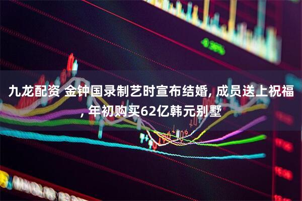 九龙配资 金钟国录制艺时宣布结婚, 成员送上祝福, 年初购买62亿韩元别墅
