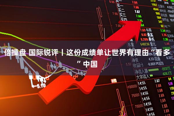 倍操盘 国际锐评丨这份成绩单让世界有理由“看多”中国