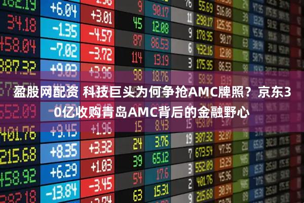 盈股网配资 科技巨头为何争抢AMC牌照？京东30亿收购青岛AMC背后的金融野心