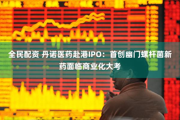 全民配资 丹诺医药赴港IPO：首创幽门螺杆菌新药面临商业化大考