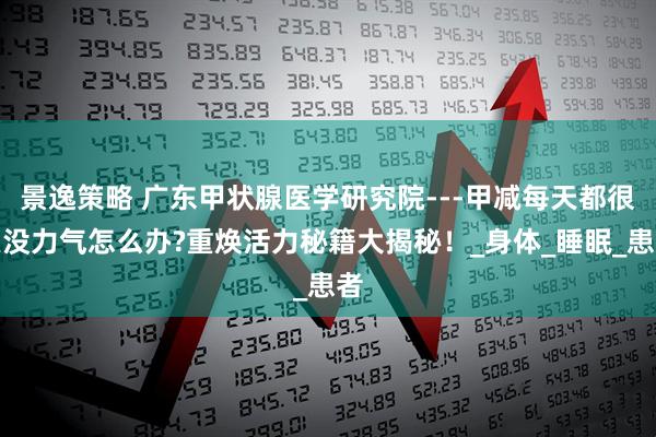 景逸策略 广东甲状腺医学研究院---甲减每天都很累没力气怎么办?重焕活力秘籍大揭秘！_身体_睡眠_患者