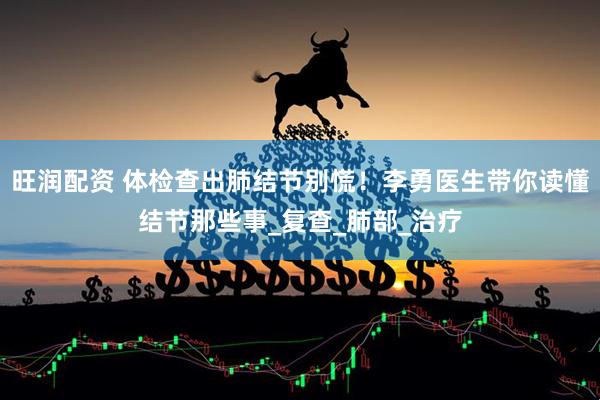 旺润配资 体检查出肺结节别慌！李勇医生带你读懂结节那些事_复查_肺部_治疗