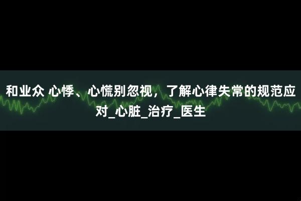 和业众 心悸、心慌别忽视，了解心律失常的规范应对_心脏_治疗_医生