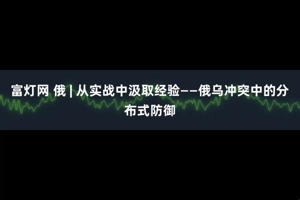 富灯网 俄 | 从实战中汲取经验——俄乌冲突中的分布式防御