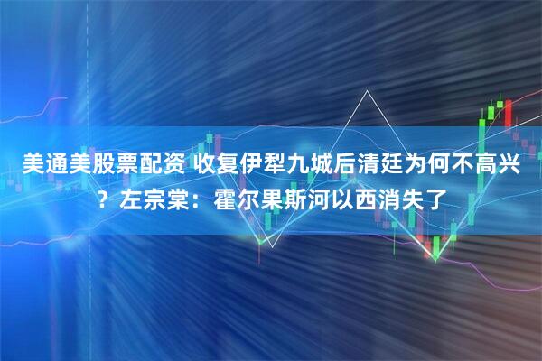 美通美股票配资 收复伊犁九城后清廷为何不高兴？左宗棠：霍尔果斯河以西消失了