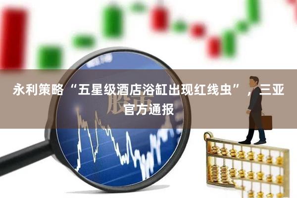 永利策略 “五星级酒店浴缸出现红线虫” ，三亚官方通报