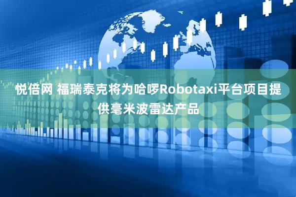 悦倍网 福瑞泰克将为哈啰Robotaxi平台项目提供毫米波雷达产品