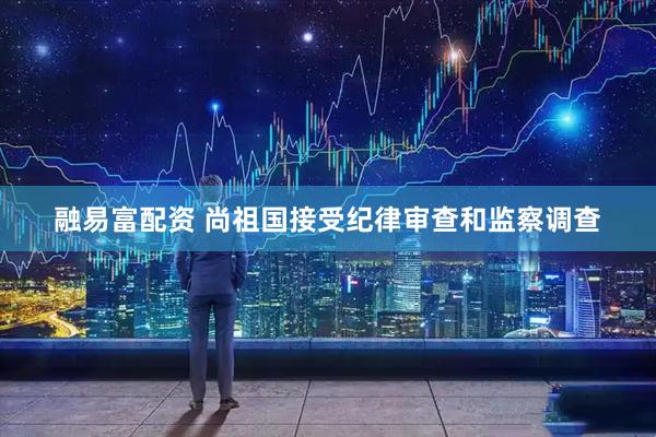 融易富配资 尚祖国接受纪律审查和监察调查