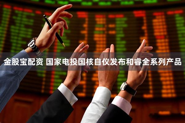 金股宝配资 国家电投国核自仪发布和睿全系列产品
