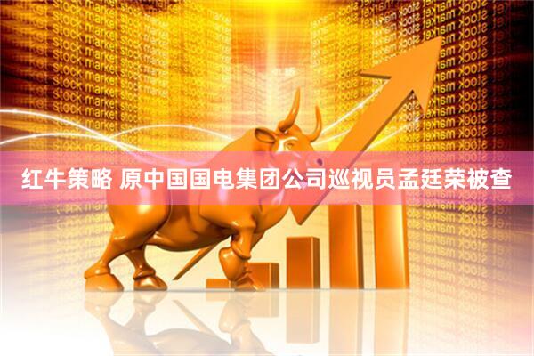 红牛策略 原中国国电集团公司巡视员孟廷荣被查