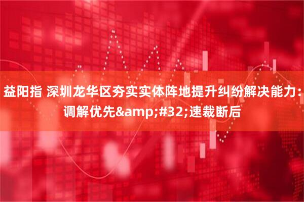 益阳指 深圳龙华区夯实实体阵地提升纠纷解决能力:调解优先 速裁断后