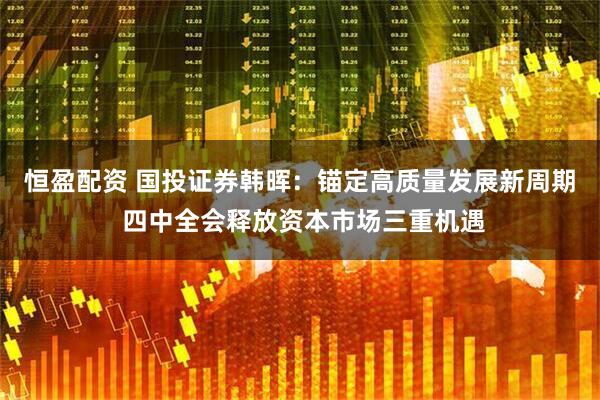恒盈配资 国投证券韩晖：锚定高质量发展新周期 四中全会释放资本市场三重机遇