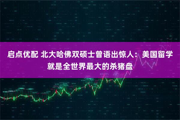 启点优配 北大哈佛双硕士曾语出惊人：美国留学就是全世界最大的杀猪盘
